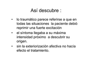 Así descubre : 
• lo traumático parece referirse a que en 
todas las situaciones la paciente debió 
reprimir una fuerte excitación 
• el síntoma llegaba a su máxima 
intensidad próximo a descubrir su 
origen. 
• sin la exteriorización afectiva no hacía 
efecto el tratamiento. 
 
