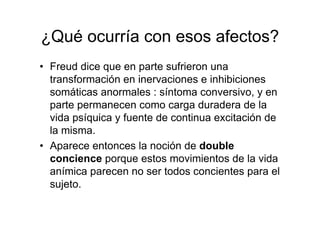 ¿Qué ocurría con esos afectos? 
• Freud dice que en parte sufrieron una 
transformación en inervaciones e inhibiciones 
somáticas anormales : síntoma conversivo, y en 
parte permanecen como carga duradera de la 
vida psíquica y fuente de continua excitación de 
la misma. 
• Aparece entonces la noción de double 
concience porque estos movimientos de la vida 
anímica parecen no ser todos concientes para el 
sujeto. 
 