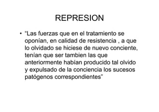 REPRESION 
• “Las fuerzas que en el tratamiento se 
oponían, en calidad de resistencia , a que 
lo olvidado se hiciese de nuevo conciente, 
tenían que ser tambien las que 
anteriormente habían producido tal olvido 
y expulsado de la conciencia los sucesos 
patógenos correspondientes” 
 
