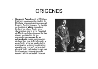 ORIGENES 
• Sigmund Freud nació el 1856 en 
Freiberg, una pequeña ciudad de 
Morávia, integrada entonces en el 
Imperio Austrohúngaro. Su familia 
se trasladó a Viena cuando él 
tenía cinco años. Tanto en el 
Gymnasium como en la Facultad 
de Medicina hubo de aguantar las 
risas y los insultos de los 
compañeros a causa de su 
origen judío, unas experiencias 
de juveniles que le fortalecerán y 
enseñarán a formar parte de los 
marginados y siempre criticados; 
con ellas se preparó para resistir 
el escándalo y el rechazo que sus 
teorías desencadenarán en la 
conservadora sociedad vienesa. 
 