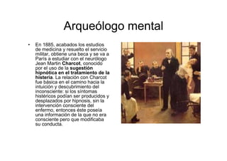Arqueólogo mental 
• En 1885, acabados los estudios 
de medicina y resuelto el servicio 
militar, obtiene una beca y se va a 
París a estudiar con el neurólogo 
Jean Martin Charcot, conocido 
por el uso de la sugestión 
hipnótica en el tratamiento de la 
histeria. La relación con Charcot 
fue básica en el camino hacia la 
intuición y descubrimiento del 
inconsciente: si los síntomas 
histéricos podían ser producidos y 
desplazados por hipnosis, sin la 
intervención consciente del 
enfermo, entonces éste poseía 
una información de la que no era 
consciente pero que modificaba 
su conducta. 
 