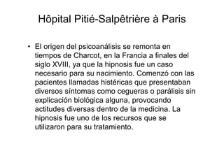 Hôpital Pitié-Salpêtrière à Paris 
• El origen del psicoanálisis se remonta en 
tiempos de Charcot, en la Francia a finales del 
siglo XVIII, ya que la hipnosis fue un caso 
necesario para su nacimiento. Comenzó con las 
pacientes llamadas histéricas que presentaban 
diversos síntomas como cegueras o parálisis sin 
explicación biológica alguna, provocando 
actitudes diversas dentro de la medicina. La 
hipnosis fue uno de los recursos que se 
utilizaron para su tratamiento. 
 