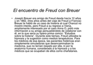 El encuentro de Freud con Breuer 
• Joseph Breuer era amigo de Freud desde hacía 12 años 
y en 1882, (tres años antes del viaje de Freud a Francia) 
Breuer le habló de un caso de histeria al cual Charcot no 
mostró interés, pero Freud a su regreso a Viena, 
ampliamente interesado por el caso Anna O, pidió más 
información a su amigo persuadiéndolo de colaborar con 
él, en lo que sería su ópera prima común: “Estudios 
sobre la histeria”. Durante este tiempo, Freud utilizaba la 
hipnosis y la sugestión como medios terapéuticos. Para 
los médicos de esa época, las pacientes histéricas eran 
simplemente simuladoras que desencaminaban la 
medicina, que no tenían respeto por ella, ni por la 
anatomía humana, considerado a la hipnosis y a los 
médicos que se ocupaban de ellos como charlatanes. 
 