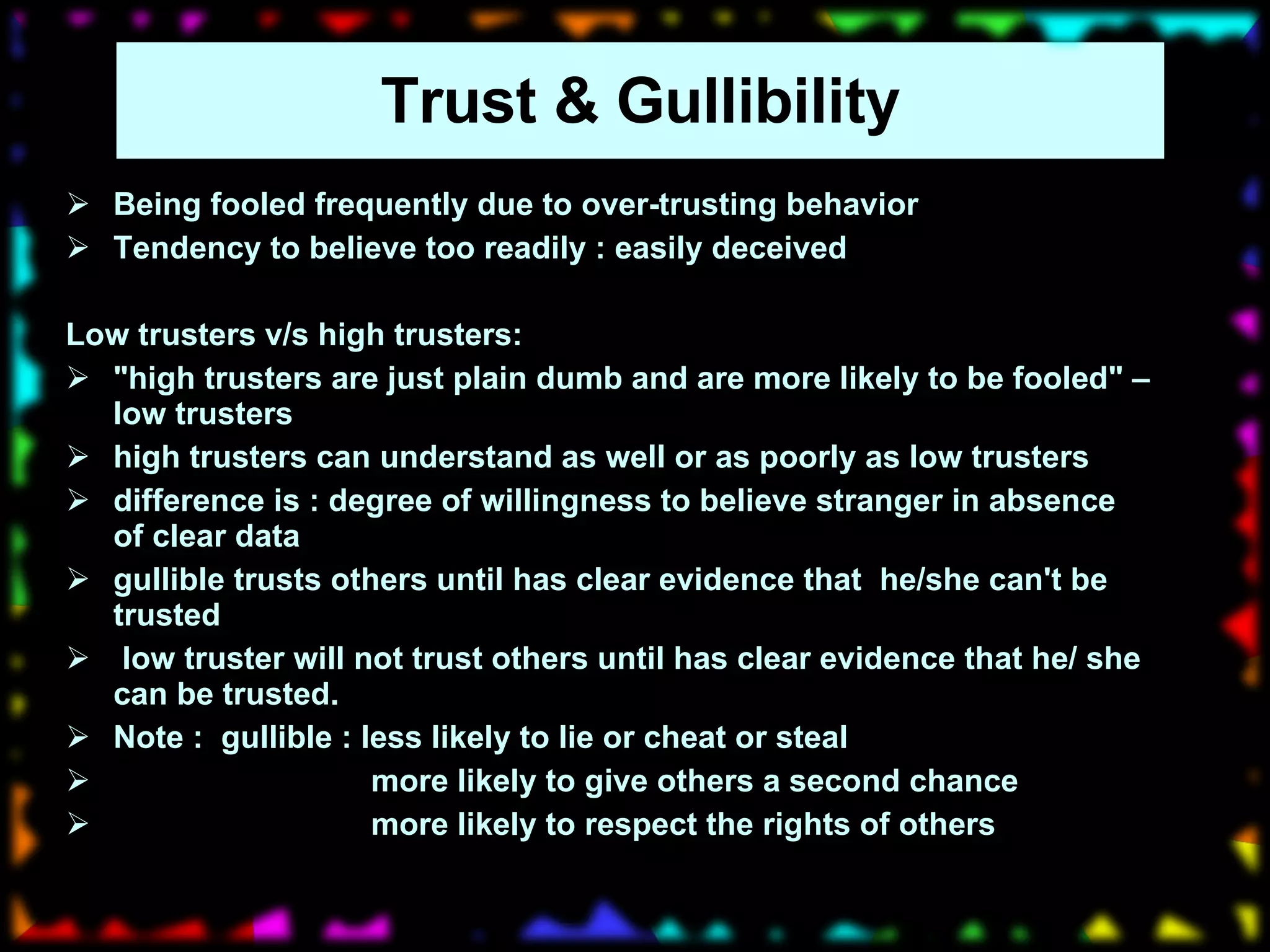Trust & Gullibility Being fooled frequently due to over-trusting behavior Tendency to believe too readily : easily deceived Low trusters v/s high trusters: "high trusters are just plain dumb and are more likely to be fooled" – low trusters high trusters can understand as well or as poorly as low trusters difference is : degree of willingness to believe stranger in absence of clear data gullible trusts others until has clear evidence that  he/she can't be trusted low truster will not trust others until has clear evidence that he/ she can be trusted.  Note :  gullible : less likely to lie or cheat or steal more likely to give others a second chance  more likely to respect the rights of others 