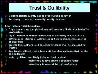 Trust & Gullibility Being fooled frequently due to over-trusting behavior Tendency to believe too readily : easily deceived Low trusters v/s high trusters: "high trusters are just plain dumb and are more likely to be fooled" – low trusters high trusters can understand as well or as poorly as low trusters difference is : degree of willingness to believe stranger in absence of clear data gullible trusts others until has clear evidence that  he/she can't be trusted low truster will not trust others until has clear evidence that he/ she can be trusted.  Note :  gullible : less likely to lie or cheat or steal more likely to give others a second chance  more likely to respect the rights of others 