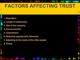 1 . Reputation 2. Length of relationship 3. Size of the company 4. Communication 5. Commitment 6. Reducing opportunistic behaviour 7. Adjusting to the needs of the other people 8. Threat  FACTORS AFFECTING TRUST 