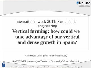International week 2011: Sustainable
                     engineering
  Vertical farming: how could we
   take advantage of our vertical
    and dense growth in Spain?

                       Alex Rayón Jerez (alex.rayon@deusto.es)

  April 6th 2011, University of Southern Denmark, Odense, Denmark

DeustoTech Research Center - Vertical farming: how could we take advantage of our vertical and dense growth in Spain?
 