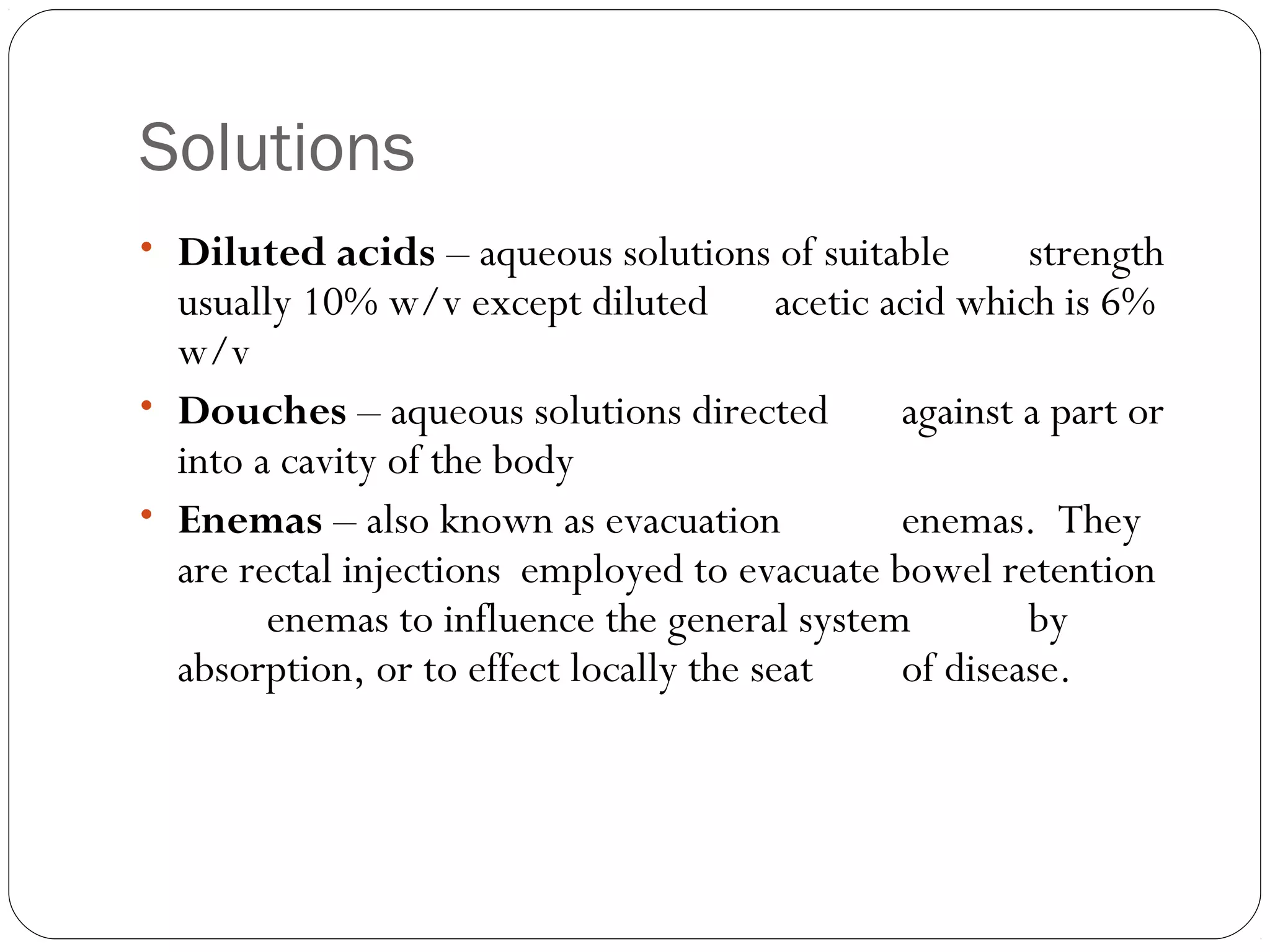 Solutions
    
• Diluted acids – aqueous solutions of suitable strength
usually 10% w/v except diluted acetic acid which is 6%
w/v
• Douches – aqueous solutions directed against a part or
into a cavity of the body
• Enemas – also known as evacuation enemas. They
are rectal injections employed to evacuate bowel retention
enemas to influence the general system by
absorption, or to effect locally the seat of disease.
 