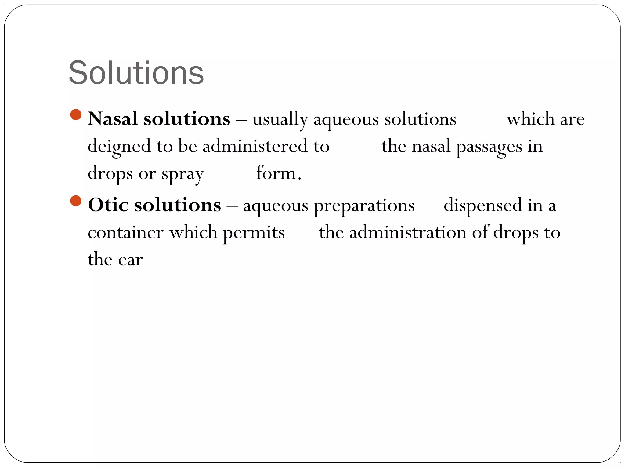 Solutions
Nasal solutions – usually aqueous solutions which are
deigned to be administered to the nasal passages in
drops or spray form.
Otic solutions – aqueous preparations dispensed in a
container which permits the administration of drops to
the ear
 