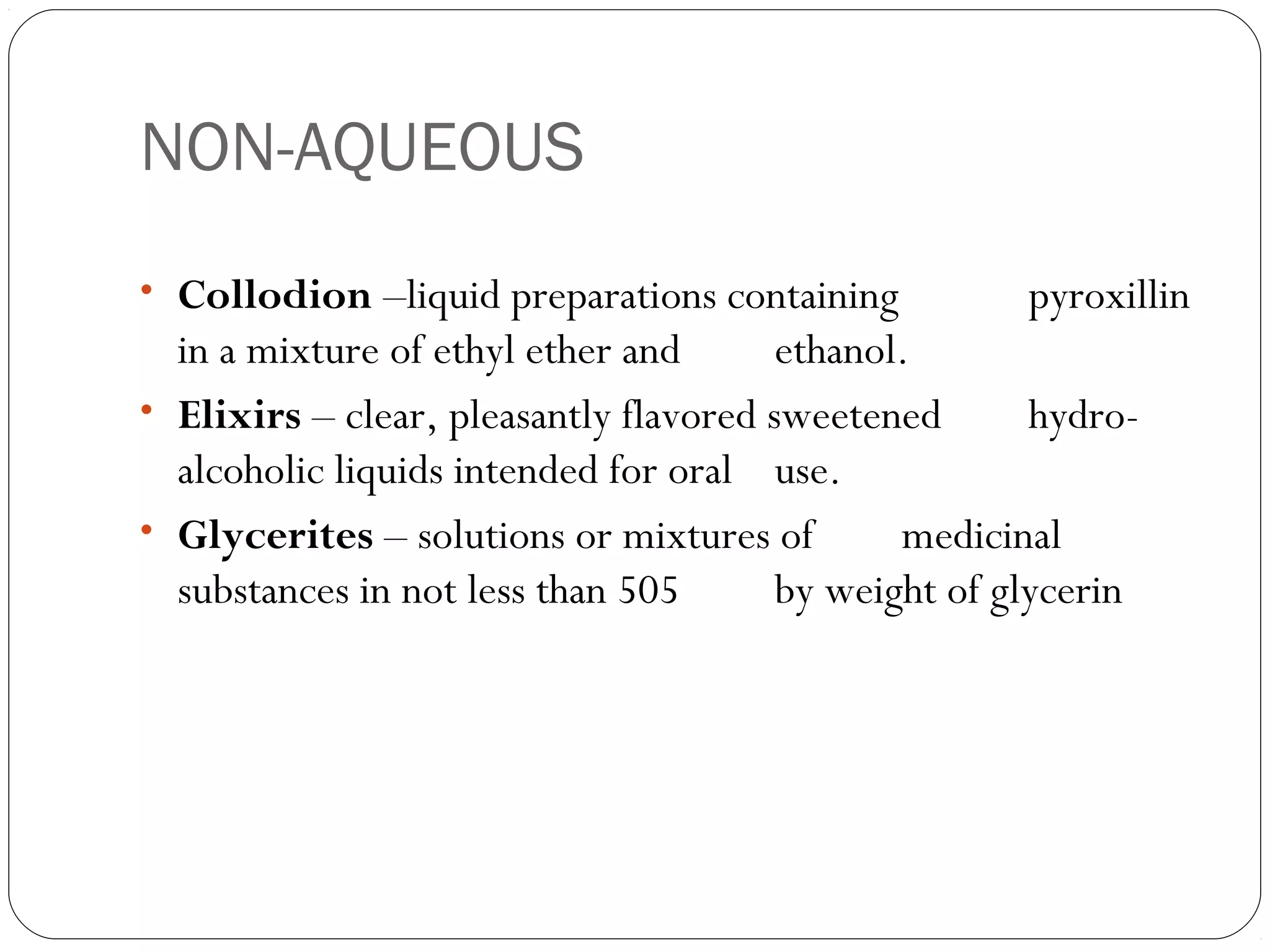 NON-AQUEOUS
• Collodion –liquid preparations containing pyroxillin
in a mixture of ethyl ether and ethanol.
• Elixirs – clear, pleasantly flavored sweetened hydro-
alcoholic liquids intended for oral use.
• Glycerites – solutions or mixtures of medicinal
substances in not less than 505 by weight of glycerin
 