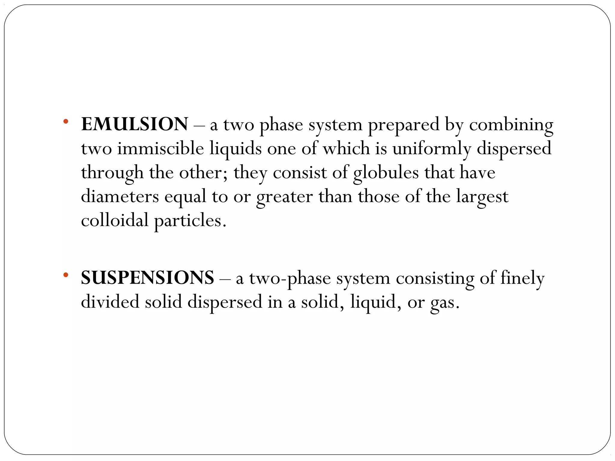 • EMULSION – a two phase system prepared by combining
two immiscible liquids one of which is uniformly dispersed
through the other; they consist of globules that have
diameters equal to or greater than those of the largest
colloidal particles.
• SUSPENSIONS – a two-phase system consisting of finely
divided solid dispersed in a solid, liquid, or gas.
 