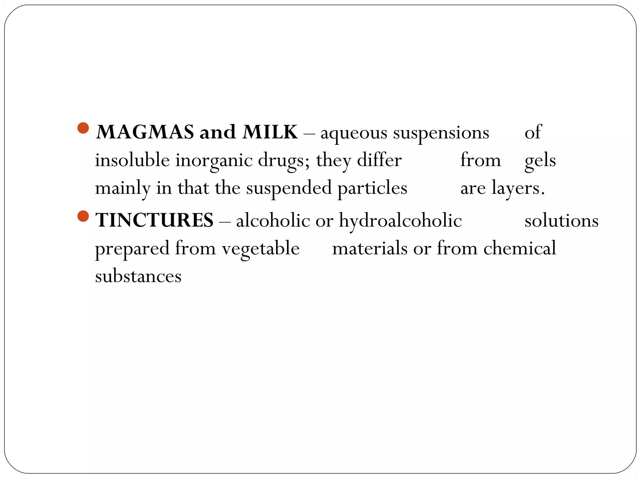 MAGMAS and MILK – aqueous suspensions of
insoluble inorganic drugs; they differ from gels
mainly in that the suspended particles are layers. 
TINCTURES – alcoholic or hydroalcoholic solutions
prepared from vegetable materials or from chemical
substances
 