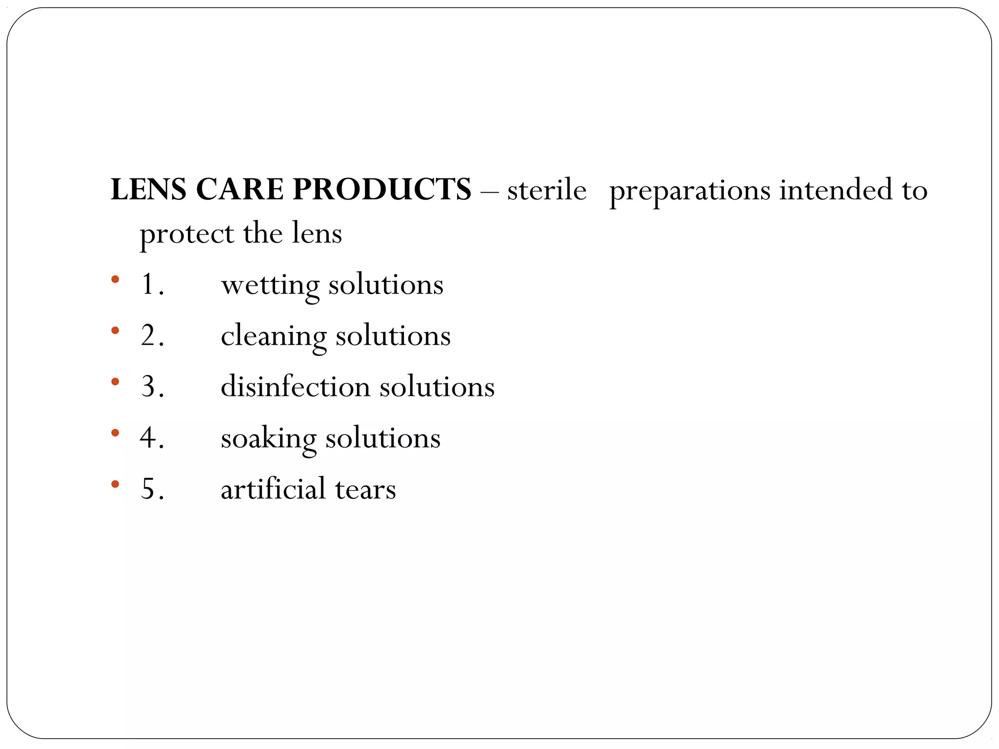 LENS CARE PRODUCTS – sterile preparations intended to
protect the lens
• 1.      wetting solutions
• 2.      cleaning solutions
• 3.      disinfection solutions
• 4.      soaking solutions
• 5.      artificial tears
 
 