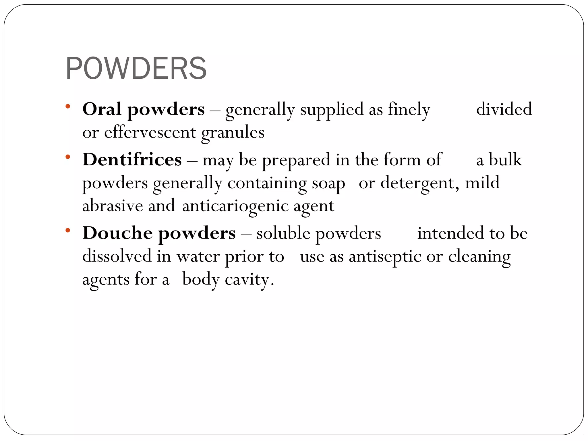 POWDERS
• Oral powders – generally supplied as finely divided
or effervescent granules
• Dentifrices – may be prepared in the form of a bulk
powders generally containing soap or detergent, mild
abrasive and anticariogenic agent
• Douche powders – soluble powders intended to be
dissolved in water prior to use as antiseptic or cleaning
agents for a body cavity.
 