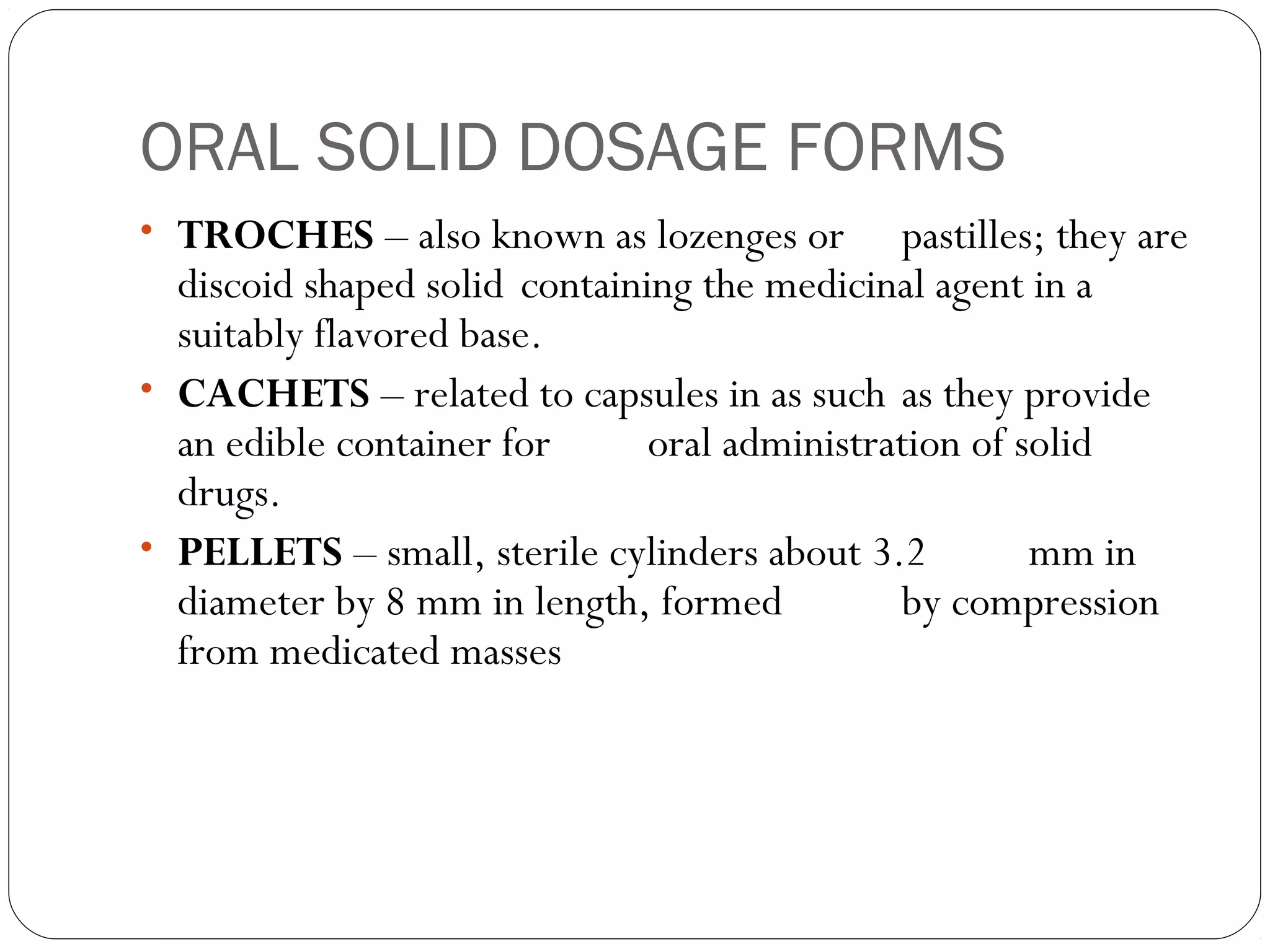 ORAL SOLID DOSAGE FORMS
• TROCHES – also known as lozenges or pastilles; they are
discoid shaped solid containing the medicinal agent in a
suitably flavored base.
• CACHETS – related to capsules in as such as they provide
an edible container for oral administration of solid
drugs.
• PELLETS – small, sterile cylinders about 3.2 mm in
diameter by 8 mm in length, formed by compression
from medicated masses
 