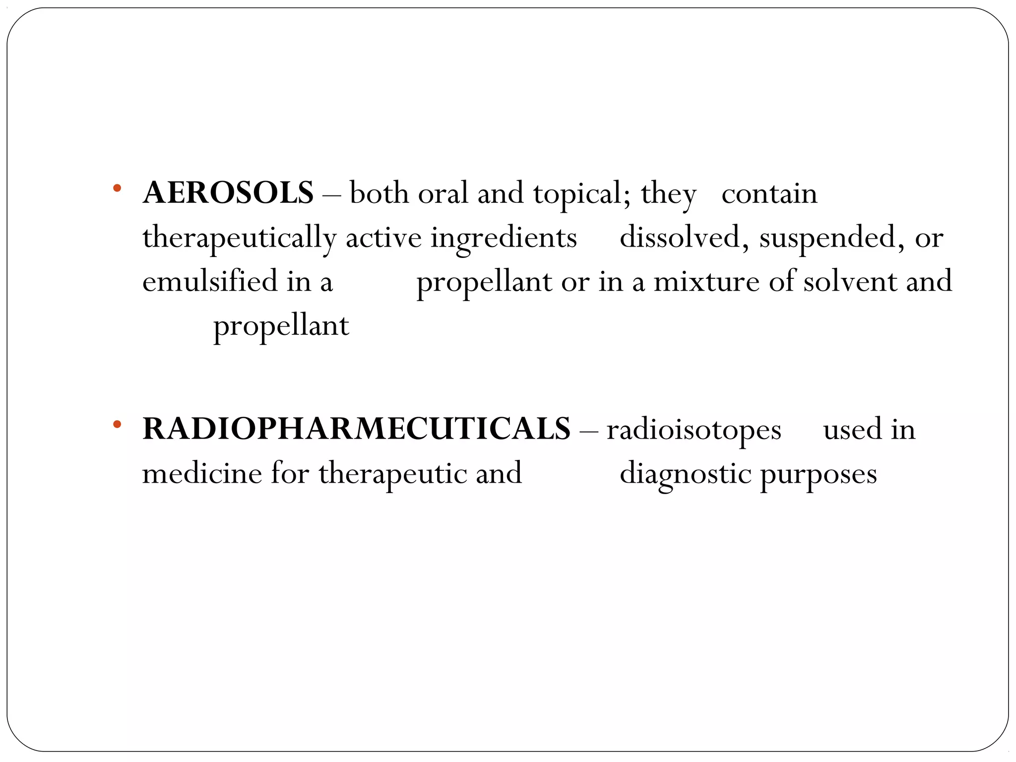 • AEROSOLS – both oral and topical; they contain
therapeutically active ingredients dissolved, suspended, or
emulsified in a propellant or in a mixture of solvent and
propellant
• RADIOPHARMECUTICALS – radioisotopes used in
medicine for therapeutic and diagnostic purposes
 