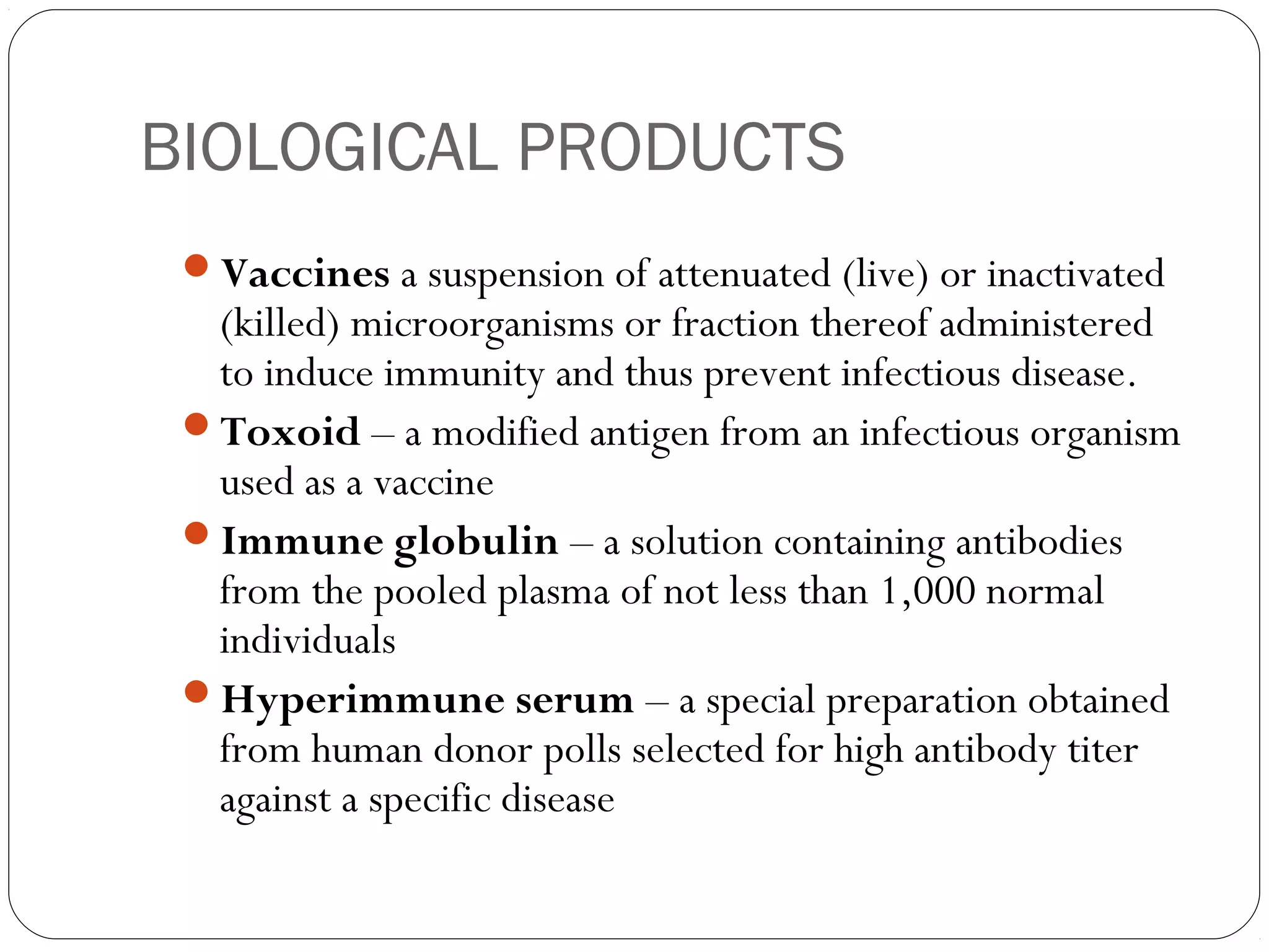 BIOLOGICAL PRODUCTS
Vaccines a suspension of attenuated (live) or inactivated
(killed) microorganisms or fraction thereof administered
to induce immunity and thus prevent infectious disease.
Toxoid – a modified antigen from an infectious organism
used as a vaccine
Immune globulin – a solution containing antibodies
from the pooled plasma of not less than 1,000 normal
individuals
Hyperimmune serum – a special preparation obtained
from human donor polls selected for high antibody titer
against a specific disease
 