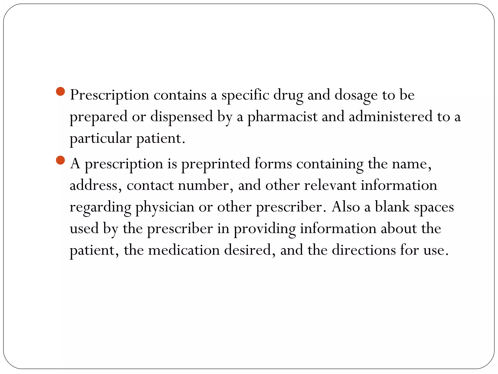 Prescription contains a specific drug and dosage to be
prepared or dispensed by a pharmacist and administered to a
particular patient.
A prescription is preprinted forms containing the name,
address, contact number, and other relevant information
regarding physician or other prescriber. Also a blank spaces
used by the prescriber in providing information about the
patient, the medication desired, and the directions for use.
 