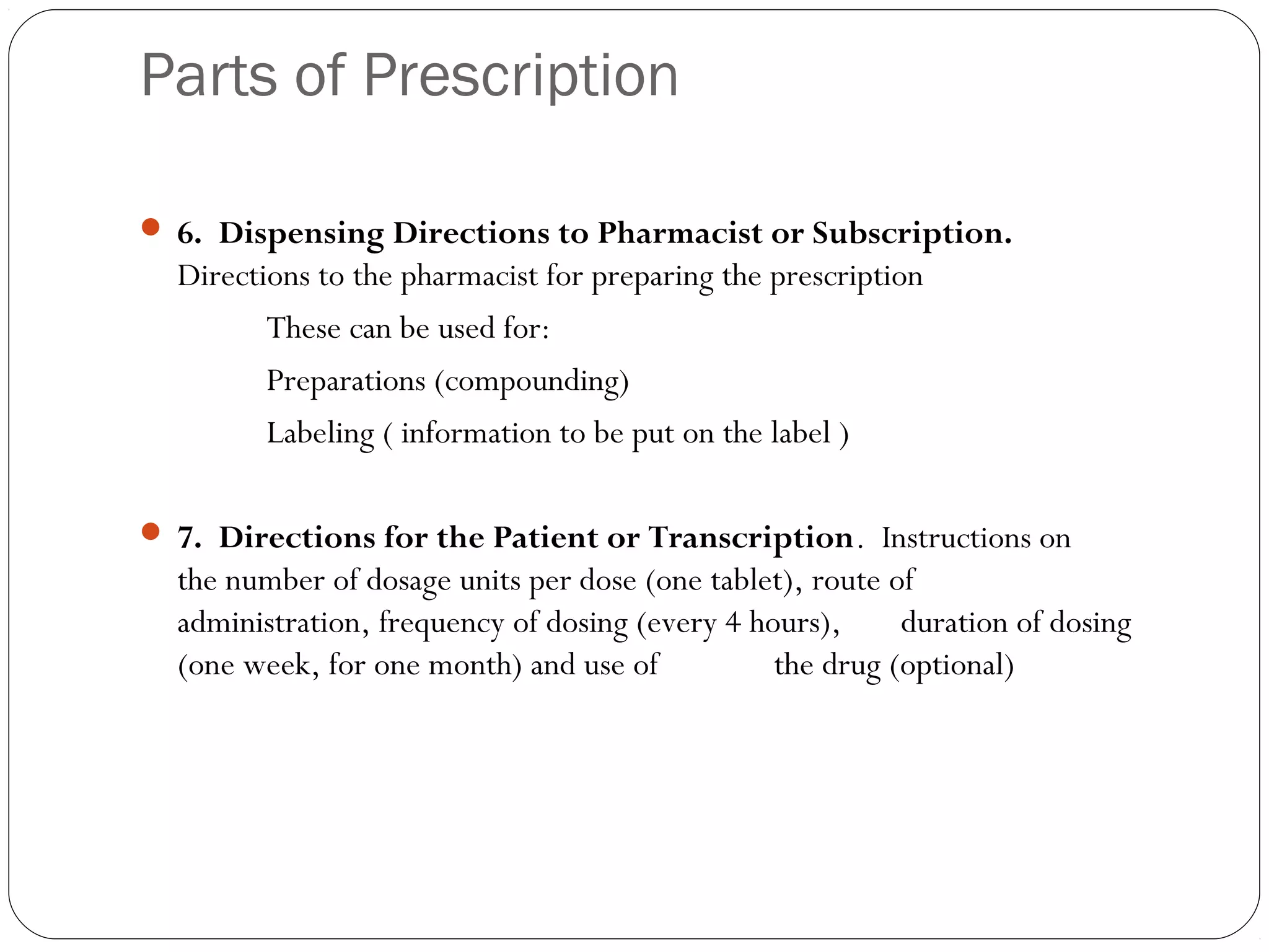 Parts of Prescription
 6. Dispensing Directions to Pharmacist or Subscription.
Directions to the pharmacist for preparing the prescription
These can be used for:
Preparations (compounding)
Labeling ( information to be put on the label )
 
 7. Directions for the Patient or Transcription. Instructions on
the number of dosage units per dose (one tablet), route of
administration, frequency of dosing (every 4 hours), duration of dosing
(one week, for one month) and use of the drug (optional)
 