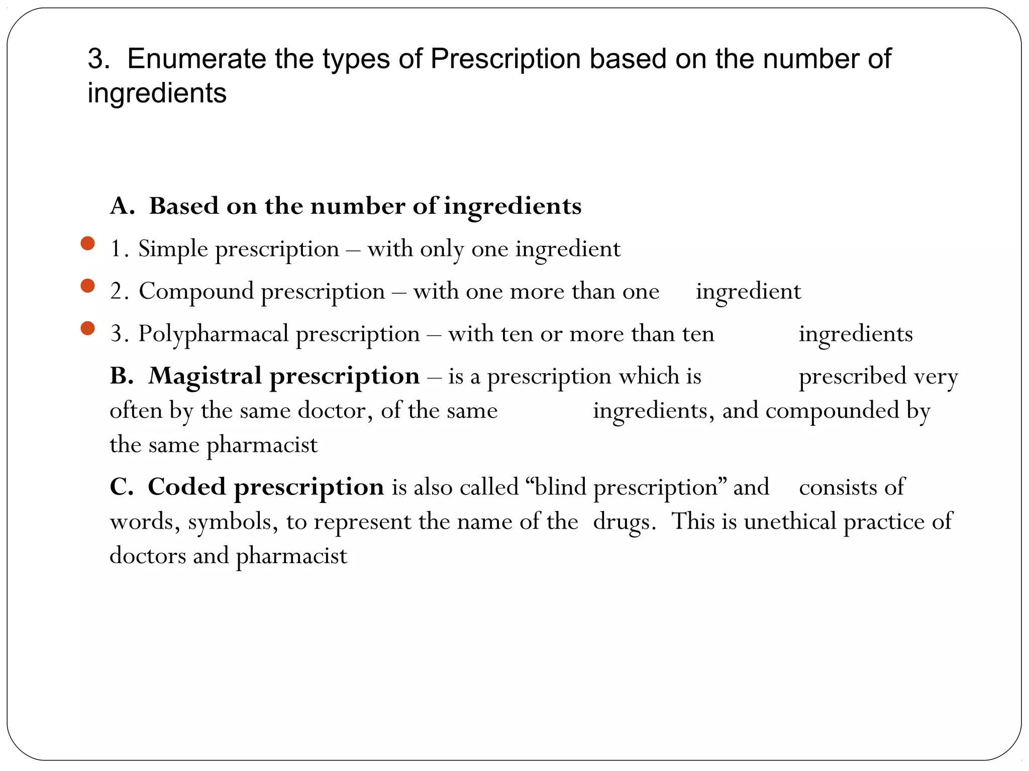 A. Based on the number of ingredients
 1. Simple prescription – with only one ingredient
 2. Compound prescription – with one more than one ingredient
 3. Polypharmacal prescription – with ten or more than ten ingredients
B. Magistral prescription – is a prescription which is prescribed very
often by the same doctor, of the same ingredients, and compounded by
the same pharmacist
C. Coded prescription is also called “blind prescription” and consists of
words, symbols, to represent the name of the drugs. This is unethical practice of
doctors and pharmacist
3. Enumerate the types of Prescription based on the number of
ingredients
 