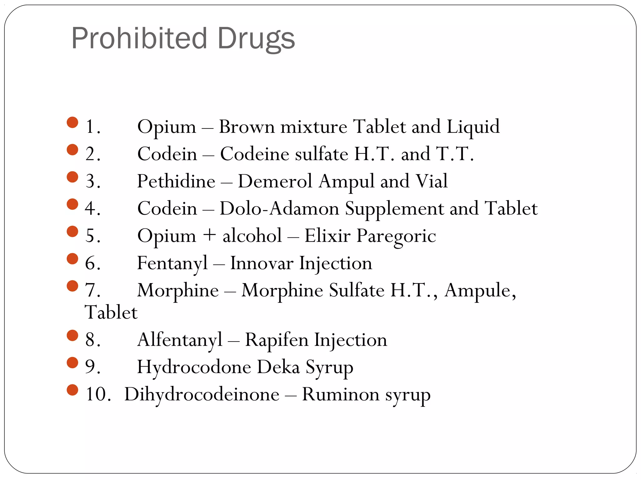 Prohibited Drugs
1.      Opium – Brown mixture Tablet and Liquid
2.      Codein – Codeine sulfate H.T. and T.T.
3.      Pethidine – Demerol Ampul and Vial
4.      Codein – Dolo-Adamon Supplement and Tablet
5.      Opium + alcohol – Elixir Paregoric
6.      Fentanyl – Innovar Injection
7.      Morphine – Morphine Sulfate H.T., Ampule,
Tablet
8.      Alfentanyl – Rapifen Injection
9.      Hydrocodone Deka Syrup
10.  Dihydrocodeinone – Ruminon syrup
 
