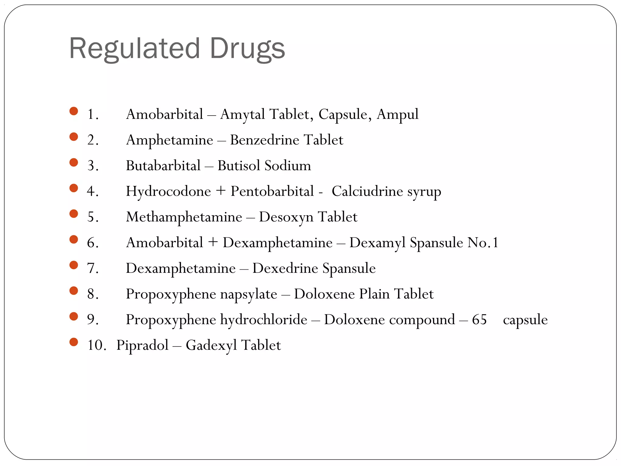 Regulated Drugs
 
 1.      Amobarbital – Amytal Tablet, Capsule, Ampul
 2.      Amphetamine – Benzedrine Tablet
 3.      Butabarbital – Butisol Sodium
 4.      Hydrocodone + Pentobarbital - Calciudrine syrup
 5.      Methamphetamine – Desoxyn Tablet
 6.      Amobarbital + Dexamphetamine – Dexamyl Spansule No.1
 7.      Dexamphetamine – Dexedrine Spansule
 8.      Propoxyphene napsylate – Doloxene Plain Tablet
 9.      Propoxyphene hydrochloride – Doloxene compound – 65 capsule
 10.  Pipradol – Gadexyl Tablet
 