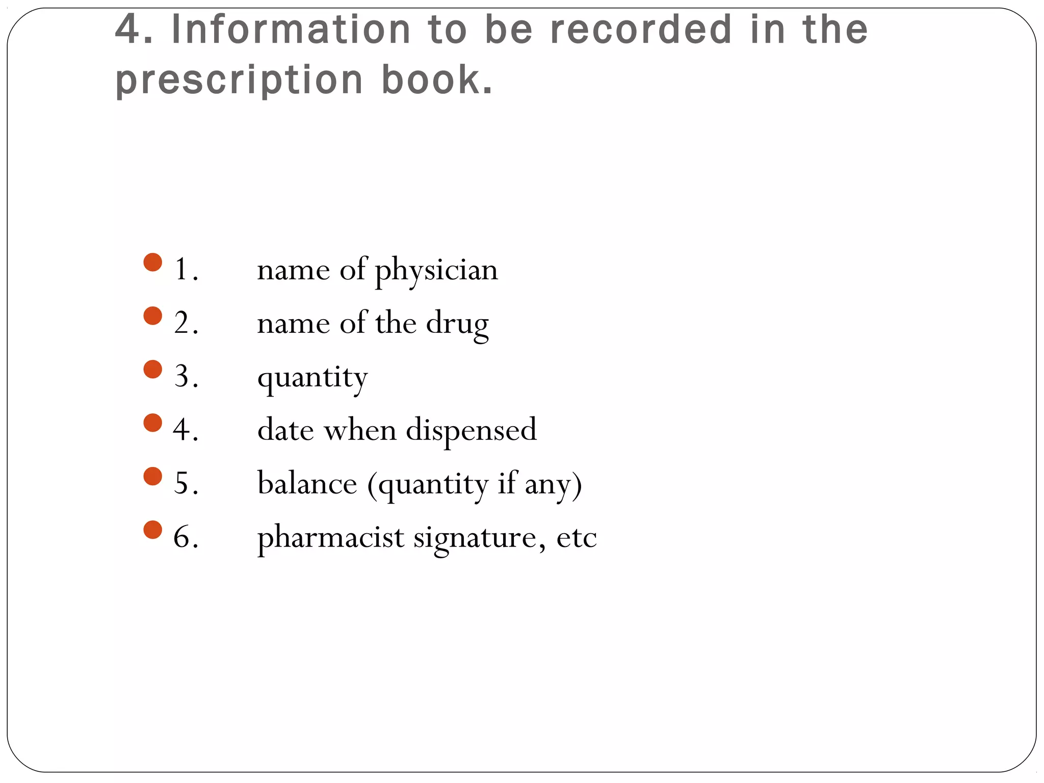 4. Information to be recorded in the
prescription book.
1.      name of physician
2.      name of the drug
3.      quantity
4.      date when dispensed
5.      balance (quantity if any)
6.      pharmacist signature, etc
 