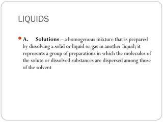 LIQUIDS
A.     Solutions – a homogenous mixture that is prepared
by dissolving a solid or liquid or gas in another liquid; it
represents a group of preparations in which the molecules of
the solute or dissolved substances are dispersed among those
of the solvent
 