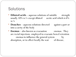 Solutions
    
• Diluted acids – aqueous solutions of suitable strength
usually 10% w/v except diluted acetic acid which is 6%
w/v
• Douches – aqueous solutions directed against a part or
into a cavity of the body
• Enemas – also known as evacuation enemas. They
are rectal injections employed to evacuate bowel retention
enemas to influence the general system by
absorption, or to effect locally the seat of disease.
 