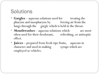 Solutions
• Gargles – aqueous solutions used for treating the
pharynx and nasopharynx by forcing air from the
lungs through the gargle which is held in the throat.
• Mouthwashes – aqueous solutions which are most
often used for their deodorant, refreshing, or antiseptic
effect.
• Juices – prepared from fresh ripe fruits, aqueous in
character and used in making syrups which are
employed as vehicles.
 