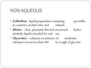 NON-AQUEOUS
• Collodion –liquid preparations containing pyroxillin
in a mixture of ethyl ether and ethanol.
• Elixirs – clear, pleasantly flavored sweetened hydro-
alcoholic liquids intended for oral use.
• Glycerites – solutions or mixtures of medicinal
substances in not less than 505 by weight of glycerin
 