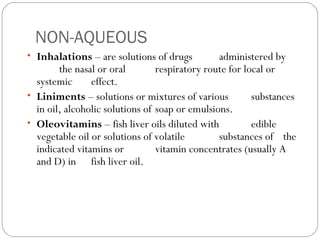 NON-AQUEOUS
• Inhalations – are solutions of drugs administered by
the nasal or oral respiratory route for local or
systemic effect.
• Liniments – solutions or mixtures of various substances
in oil, alcoholic solutions of soap or emulsions.
• Oleovitamins – fish liver oils diluted with edible
vegetable oil or solutions of volatile substances of the
indicated vitamins or vitamin concentrates (usually A
and D) in fish liver oil.
 