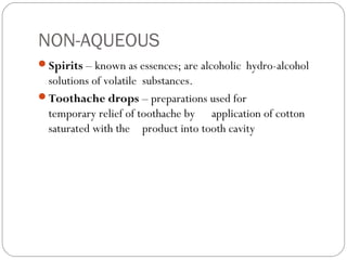 NON-AQUEOUS
Spirits – known as essences; are alcoholic hydro-alcohol
solutions of volatile substances.
Toothache drops – preparations used for
temporary relief of toothache by application of cotton
saturated with the product into tooth cavity 
 