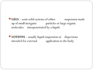 GELS – semi-solid systems of either suspension made
up of small inorganic particles or large organic
molecules interpenetrated by a liquid.
LOTIONS – usually liquid suspension or dispersions
intended for external application to the body.
 