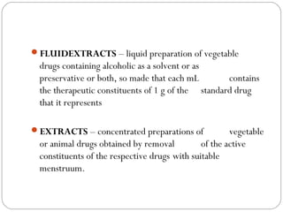 FLUIDEXTRACTS – liquid preparation of vegetable
drugs containing alcoholic as a solvent or as
preservative or both, so made that each mL contains
the therapeutic constituents of 1 g of the standard drug
that it represents
EXTRACTS – concentrated preparations of vegetable
or animal drugs obtained by removal of the active
constituents of the respective drugs with suitable
menstruum.
 