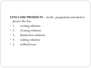 LENS CARE PRODUCTS – sterile preparations intended to
protect the lens
• 1.      wetting solutions
• 2.      cleaning solutions
• 3.      disinfection solutions
• 4.      soaking solutions
• 5.      artificial tears
 
 