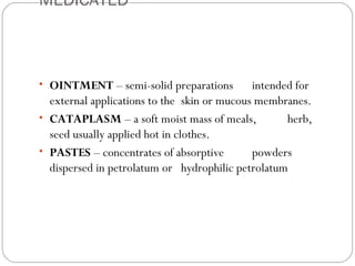 MEDICATED
 
• OINTMENT – semi-solid preparations intended for
external applications to the skin or mucous membranes.
• CATAPLASM – a soft moist mass of meals, herb,
seed usually applied hot in clothes.
• PASTES – concentrates of absorptive powders
dispersed in petrolatum or hydrophilic petrolatum
 
