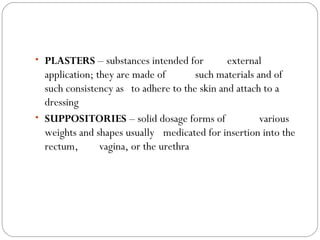 • PLASTERS – substances intended for external
application; they are made of such materials and of
such consistency as to adhere to the skin and attach to a
dressing
• SUPPOSITORIES – solid dosage forms of various
weights and shapes usually medicated for insertion into the
rectum, vagina, or the urethra
 