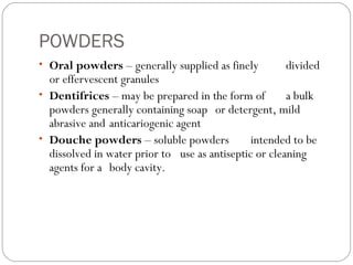 POWDERS
• Oral powders – generally supplied as finely divided
or effervescent granules
• Dentifrices – may be prepared in the form of a bulk
powders generally containing soap or detergent, mild
abrasive and anticariogenic agent
• Douche powders – soluble powders intended to be
dissolved in water prior to use as antiseptic or cleaning
agents for a body cavity.
 
