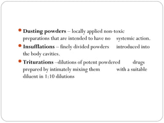 Dusting powders – locally applied non-toxic
preparations that are intended to have no systemic action.
Insufflations – finely divided powders introduced into
the body cavities.
Triturations –dilutions of potent powdered drugs
prepared by intimately mixing them with a suitable
diluent in 1:10 dilutions 
 