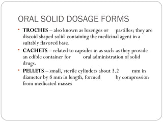 ORAL SOLID DOSAGE FORMS
• TROCHES – also known as lozenges or pastilles; they are
discoid shaped solid containing the medicinal agent in a
suitably flavored base.
• CACHETS – related to capsules in as such as they provide
an edible container for oral administration of solid
drugs.
• PELLETS – small, sterile cylinders about 3.2 mm in
diameter by 8 mm in length, formed by compression
from medicated masses
 