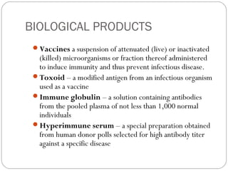 BIOLOGICAL PRODUCTS
Vaccines a suspension of attenuated (live) or inactivated
(killed) microorganisms or fraction thereof administered
to induce immunity and thus prevent infectious disease.
Toxoid – a modified antigen from an infectious organism
used as a vaccine
Immune globulin – a solution containing antibodies
from the pooled plasma of not less than 1,000 normal
individuals
Hyperimmune serum – a special preparation obtained
from human donor polls selected for high antibody titer
against a specific disease
 