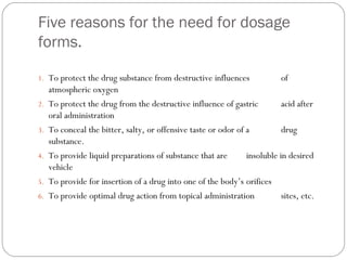 Five reasons for the need for dosage
forms.
1. To protect the drug substance from destructive influences of
atmospheric oxygen
2. To protect the drug from the destructive influence of gastric acid after
oral administration
3. To conceal the bitter, salty, or offensive taste or odor of a drug
substance.
4. To provide liquid preparations of substance that are insoluble in desired
vehicle
5. To provide for insertion of a drug into one of the body’s orifices
6. To provide optimal drug action from topical administration sites, etc.
 