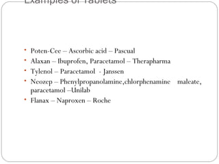 Examples of Tablets
 
 
• Poten-Cee – Ascorbic acid – Pascual
• Alaxan – Ibuprofen, Paracetamol – Therapharma
• Tylenol – Paracetamol - Janssen
• Neozep – Phenylpropanolamine,chlorphenamine maleate,
paracetamol –Unilab
• Flanax – Naproxen – Roche
 
 