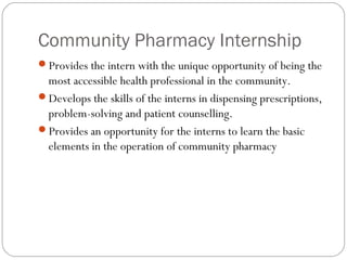 Community Pharmacy Internship
Provides the intern with the unique opportunity of being the
most accessible health professional in the community.
Develops the skills of the interns in dispensing prescriptions,
problem-solving and patient counselling.
Provides an opportunity for the interns to learn the basic
elements in the operation of community pharmacy
 