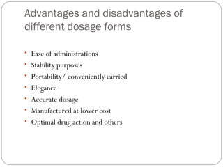 Advantages and disadvantages of
different dosage forms
 
• Ease of administrations
• Stability purposes
• Portability/ conveniently carried
• Elegance
• Accurate dosage
• Manufactured at lower cost
• Optimal drug action and others
 