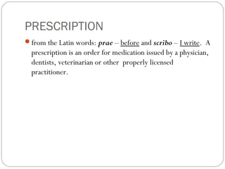 PRESCRIPTION
from the Latin words: prae – before and scribo – I write. A
prescription is an order for medication issued by a physician,
dentists, veterinarian or other properly licensed
practitioner.
 