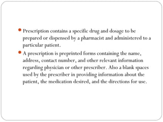 Prescription contains a specific drug and dosage to be
prepared or dispensed by a pharmacist and administered to a
particular patient.
A prescription is preprinted forms containing the name,
address, contact number, and other relevant information
regarding physician or other prescriber. Also a blank spaces
used by the prescriber in providing information about the
patient, the medication desired, and the directions for use.
 