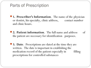 Parts of Prescription
1. Prescriber’s Information. The name of the physician
or dentist, his specialty, clinic address, contact number
and clinic hours.
2. Patient information. The full name and address of
the patient are necessary for identification purposes.
3. Date. Prescriptions are dated at the time they are
written. The date is important in establishing the
medication record of the patient especially in filling
prescriptions for controlled substances
 