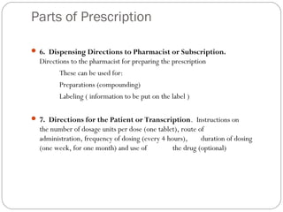 Parts of Prescription
 6. Dispensing Directions to Pharmacist or Subscription.
Directions to the pharmacist for preparing the prescription
These can be used for:
Preparations (compounding)
Labeling ( information to be put on the label )
 
 7. Directions for the Patient or Transcription. Instructions on
the number of dosage units per dose (one tablet), route of
administration, frequency of dosing (every 4 hours), duration of dosing
(one week, for one month) and use of the drug (optional)
 